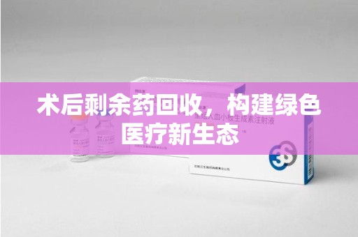 威海术后剩余药回收，构建绿色医疗新生态