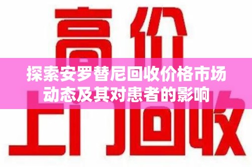 威海探索安罗替尼回收价格市场动态及其对患者的影响