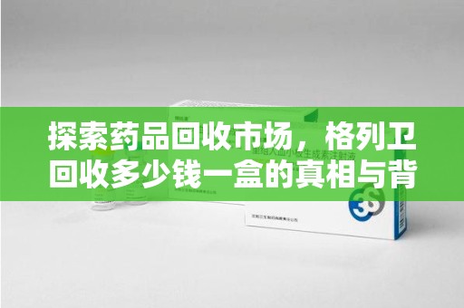 威海探索药品回收市场，格列卫回收多少钱一盒的真相与背后的故事