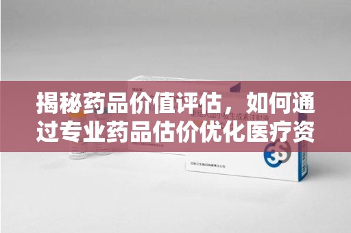 威海揭秘药品价值评估，如何通过专业药品估价优化医疗资源分配