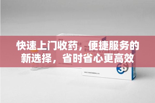 威海快速上门收药，便捷服务的新选择，省时省心更高效