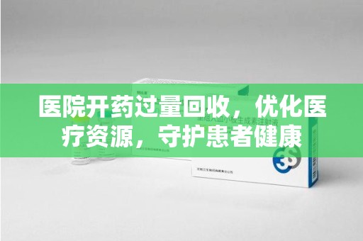 威海医院开药过量回收，优化医疗资源，守护患者健康