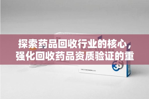 威海探索药品回收行业的核心，强化回收药品资质验证的重要性