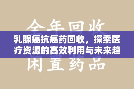 威海乳腺癌抗癌药回收，探索医疗资源的高效利用与未来趋势