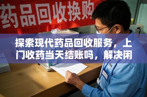 威海探索现代药品回收服务，上门收药当天结账吗，解决闲置药物难题