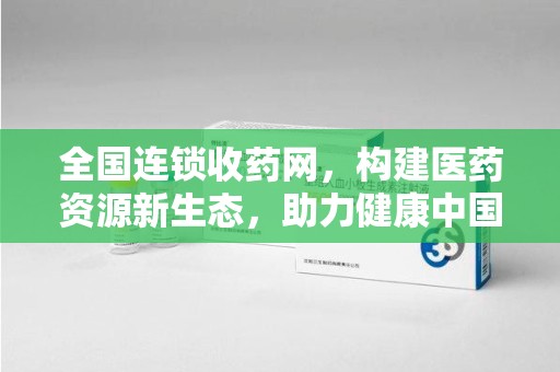 威海全国连锁收药网，构建医药资源新生态，助力健康中国