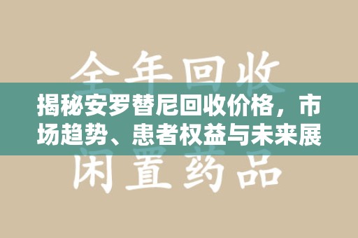 威海揭秘安罗替尼回收价格，市场趋势、患者权益与未来展望