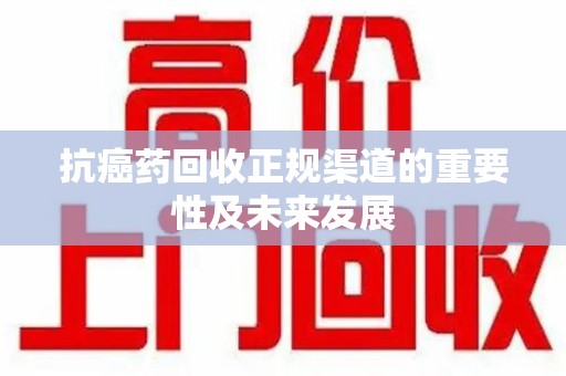 威海抗癌药回收正规渠道的重要性及未来发展