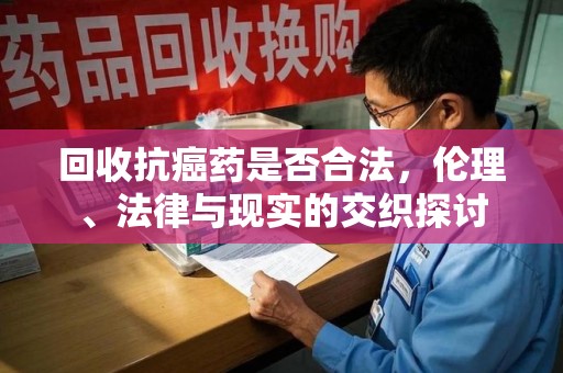 威海回收抗癌药是否合法，伦理、法律与现实的交织探讨