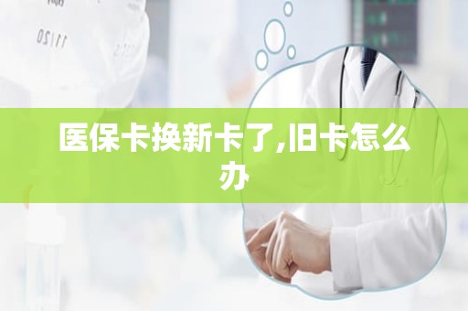 威海医保卡换新卡了,旧卡怎么办